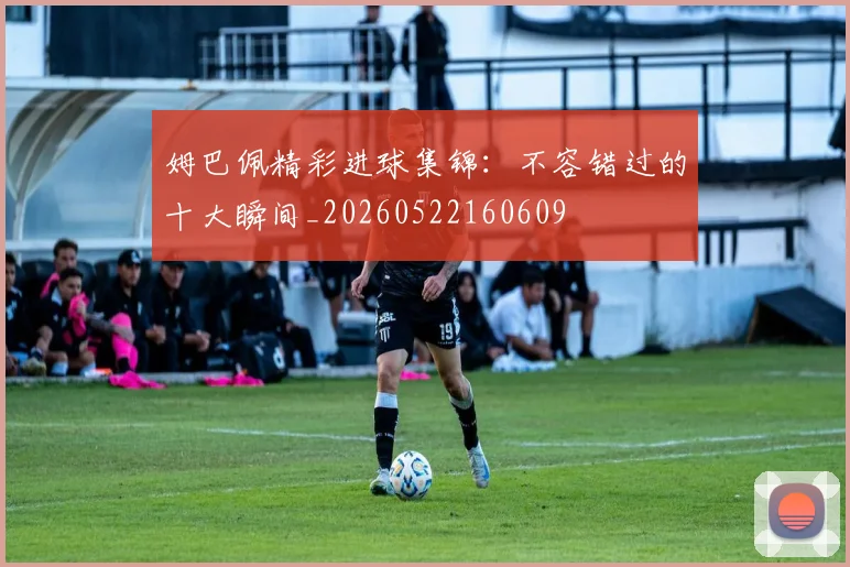 姆巴佩精彩进球集锦：不容错过的十大瞬间_20260522160609