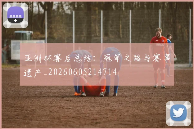 亚洲杯赛后总结:冠军之路与赛事遗产_20260605214714