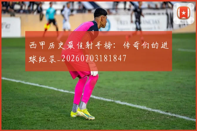 西甲历史最佳射手榜:传奇们的进球纪录_20260703181847