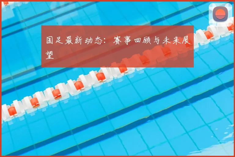 国足最新动态：赛事回顾与未来展望