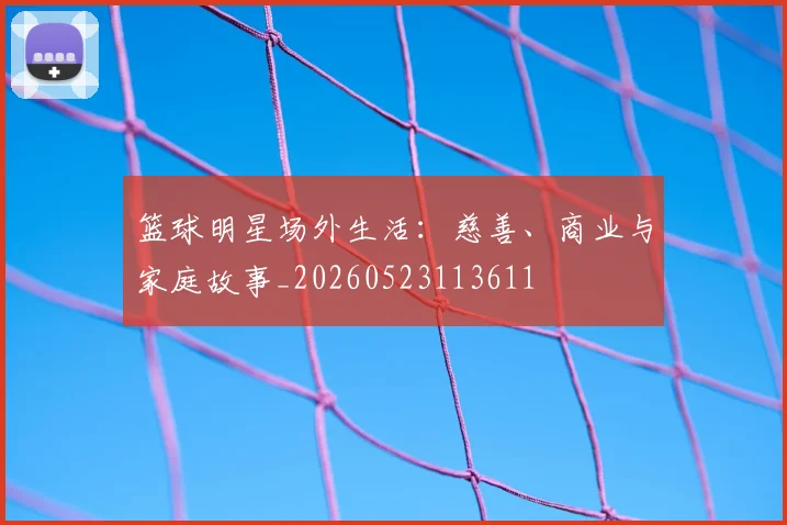 篮球明星场外生活：慈善、商业与家庭故事_20260523113611