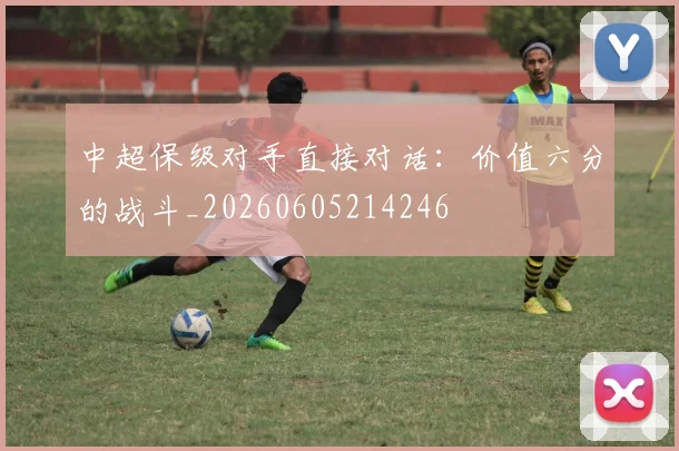 中超保级对手直接对话：价值六分的战斗_20260605214246