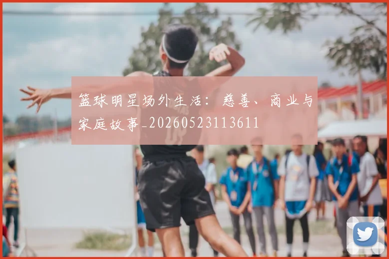 篮球明星场外生活:慈善、商业与家庭故事_20260523113611