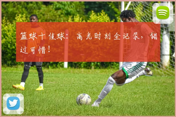 篮球十佳球:高光时刻全记录,错过可惜!