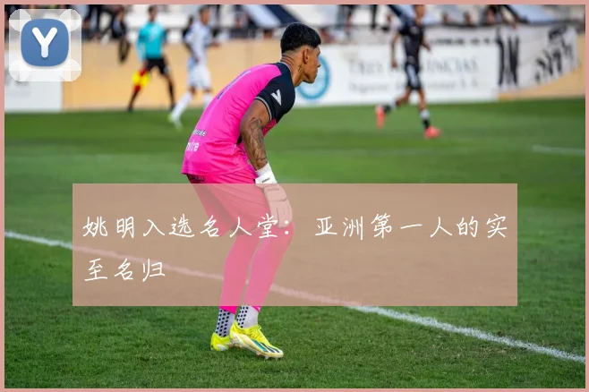 姚明入选名人堂：亚洲第一人的实至名归